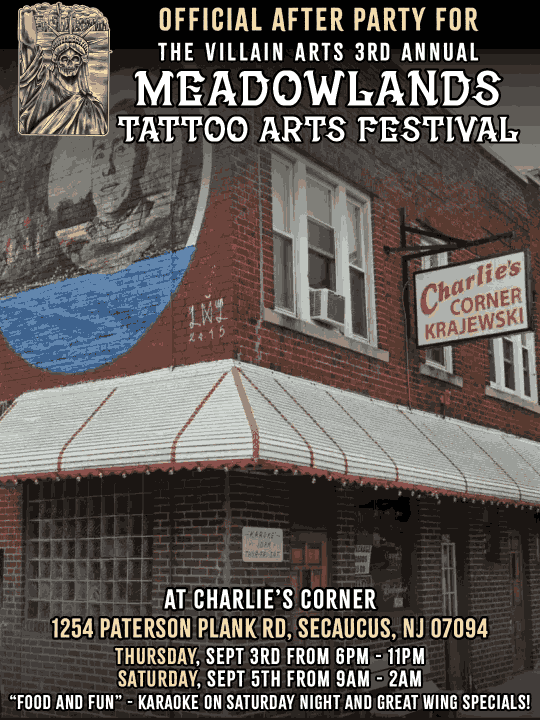 OFFICIAL AFTER PARTY FOR THE VILLAIN ARTS 3RD ANNUAL MEADOWLANDS TATTOO ARTS FESTIVAL KRAJEWSKI ATCHARLIE'S CORNER 1254 PATERSON PLANK RO, SECAUCUS, NJ 07094 THURSDAY, SEPT 3RD FROM 6PM SATURDAY, SEPT 5TH FROM 9AM UM "FOOD AND FUN" - KARAOKE ON SATURDAY NIGHT AND GREAT WING SPECIALS!